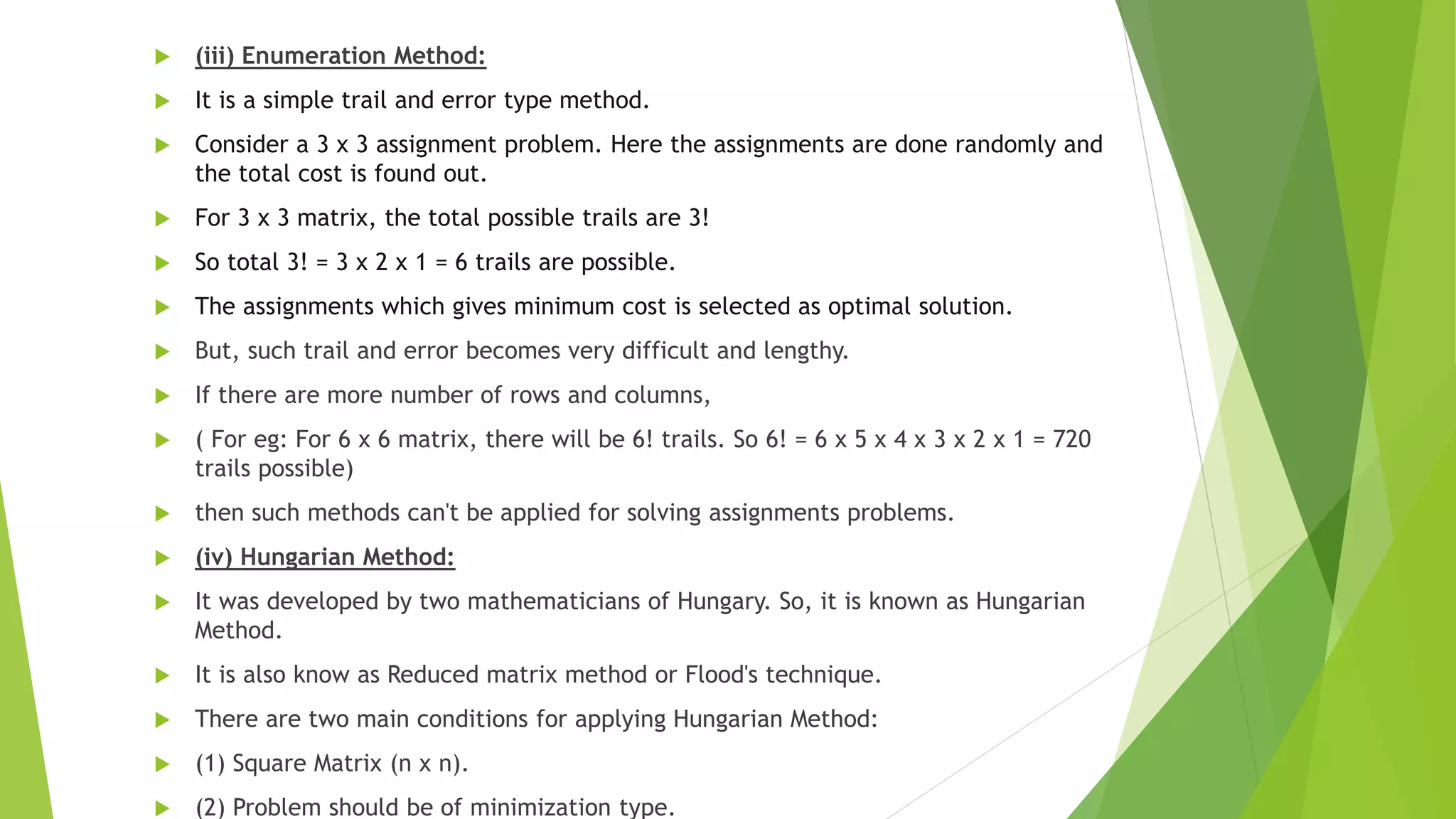  (iii) Enumeration Method:
 It is a simple trail and error type method.
 Consider a 3 x 3 assignment problem. Here the assignments are done randomly and
the total cost is found out.
 For 3 x 3 matrix, the total possible trails are 3!
 So total 3! = 3 x 2 x 1 = 6 trails are possible.
 The assignments which gives minimum cost is selected as optimal solution.
 But, such trail and error becomes very difficult and lengthy.
 If there are more number of rows and columns,
 ( For eg: For 6 x 6 matrix, there will be 6! trails. So 6! = 6 x 5 x 4 x 3 x 2 x 1 = 720
trails possible)
 then such methods can't be applied for solving assignments problems.
 (iv) Hungarian Method:
 It was developed by two mathematicians of Hungary. So, it is known as Hungarian
Method.
 It is also know as Reduced matrix method or Flood's technique.
 There are two main conditions for applying Hungarian Method:
 (1) Square Matrix (n x n).
 (2) Problem should be of minimization type.
 