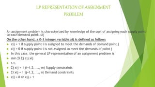 LP REPRESENTATION OF ASSIGNMENT
PROBLEM
An assignment problem is characterized by knowledge of the cost of assigning each supply point
to each demand point: cij
On the other hand, a 0-1 integer variable xij is defined as follows
 xij = 1 if supply point i is assigned to meet the demands of demand point j
 xij = 0 if supply point i is not assigned to meet the demands of point j
 In this case, the general LP representation of an assignment problem is
 min Σi Σj cij xij
 s.t.
 Σj xij = 1 (i=1,2, ..., m) Supply constraints
 Σi xij = 1 (j=1,2, ..., n) Demand constraints
 xij = 0 or xij = 1
 