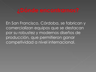 En San Francisco, Córdoba, se fabrican y comercializan equipos que se destacan por su robustez y modernos diseños de producción, que permitieron ganar competividad a nivel internacional.  
