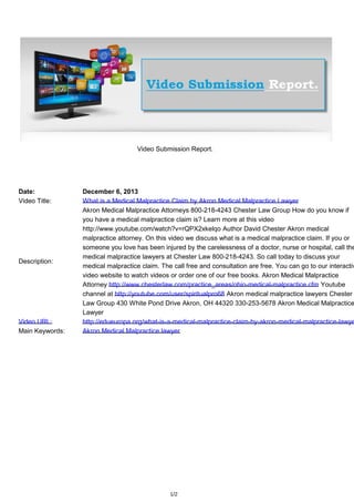 Video Submission Report.

Date:
Video Title:

Description:

Video URL:
Main Keywords:

December 6, 2013
What is a Medical Malpractice Claim by Akron Medical Malpractice Lawyer
Akron Medical Malpractice Attorneys 800-218-4243 Chester Law Group How do you know if
you have a medical malpractice claim is? Learn more at this video
http://www.youtube.com/watch?v=rQPX2xkelqo Author David Chester Akron medical
malpractice attorney. On this video we discuss what is a medical malpractice claim. If you or
someone you love has been injured by the carelessness of a doctor, nurse or hospital, call the
medical malpractice lawyers at Chester Law 800-218-4243. So call today to discuss your
medical malpractice claim. The call free and consultation are free. You can go to our interactiv
video website to watch videos or order one of our free books. Akron Medical Malpractice
Attorney http://www.chesterlaw.com/practice_areas/ohio-medical-malpractice.cfm Youtube
channel at http://youtube.com/user/spiritualpro68 Akron medical malpractice lawyers Chester
Law Group 430 White Pond Drive Akron, OH 44320 330-253-5678 Akron Medical Malpractice
Lawyer
http://edueuropa.org/what-is-a-medical-malpractice-claim-by-akron-medical-malpractice-lawye
Akron Medical Malpractice lawyer

1/2

 