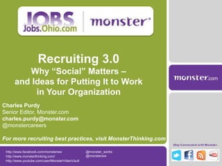 Recruiting 3.0
         Why “Social” Matters –
      and Ideas for Putting It to Work
           in Your Organization
Charles Purdy
Senior Editor, Monster.com
charles.purdy@monster.com
@monstercareers

For more recruiting best practices, visit MonsterThinking.com
                                                                  Stay Connected w ith Monster.

 http://www.facebook.com/monsterww               @monster_works
 http://www.monsterthinking.com/                 @monsterww
 http://www.youtube.com/user/MonsterVideoVault
 
