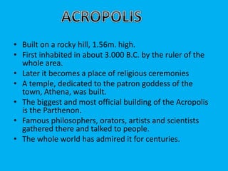 • Built on a rocky hill, 1.56m. high.
• First inhabited in about 3.000 B.C. by the ruler of the
whole area.
• Later it becomes a place of religious ceremonies
• A temple, dedicated to the patron goddess of the
town, Athena, was built.
• The biggest and most official building of the Acropolis
is the Parthenon.
• Famous philosophers, orators, artists and scientists
gathered there and talked to people.
• The whole world has admired it for centuries.
 