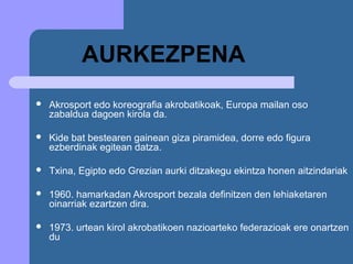 AURKEZPENA
   Akrosport edo koreografia akrobatikoak, Europa mailan oso
    zabaldua dagoen kirola da.

   Kide bat bestearen gainean giza piramidea, dorre edo figura
    ezberdinak egitean datza.

   Txina, Egipto edo Grezian aurki ditzakegu ekintza honen aitzindariak

   1960. hamarkadan Akrosport bezala definitzen den lehiaketaren
    oinarriak ezartzen dira.

   1973. urtean kirol akrobatikoen nazioarteko federazioak ere onartzen
    du
 