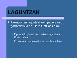 LAGUNTZAK
 Akrosporten laguntzailaren papera oso
 garrantzitsua da. Bere funtzioak dira:

  –   Figura edo piramidea osatzen laguntzea.
      Eraikitzailea.
  –   Erorketa arriskua ekiditzea. Ziurtasun lana.
 