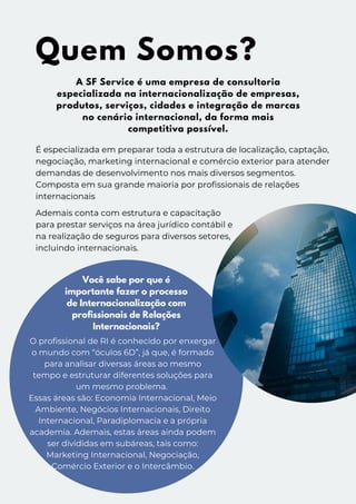 A SF Service é uma empresa de consultoria
especializada na internacionalização de empresas,
produtos, serviços, cidades e integração de marcas
no cenário internacional, da forma mais
competitiva possível.
Quem Somos?
É especializada em preparar toda a estrutura de localização, captação,
negociação, marketing internacional e comércio exterior para atender
demandas de desenvolvimento nos mais diversos segmentos.
Composta em sua grande maioria por profissionais de relações
internacionais
Ademais conta com estrutura e capacitação
para prestar serviços na área jurídico contábil e
na realização de seguros para diversos setores,
incluindo internacionais.
Você sabe por que é
importante fazer o processo
de Internacionalização com
profissionais de Relações
Internacionais?
O profissional de RI é conhecido por enxergar
o mundo com “óculos 6D”, já que, é formado
para analisar diversas áreas ao mesmo
tempo e estruturar diferentes soluções para
um mesmo problema.
Essas áreas são: Economia Internacional, Meio
Ambiente, Negócios Internacionais, Direito
Internacional, Paradiplomacia e a própria
academia. Ademais, estas áreas ainda podem
ser divididas em subáreas, tais como:
Marketing Internacional, Negociação,
Comércio Exterior e o Intercâmbio.
 