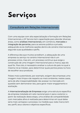 Serviços
Consultoria em Relações Internacionais
Com uma equipe com alta especialização e formação em Relações
Internacionais, a SF Service tem capacitação para abordar diversas
áreas, como análises internacionais, em comércio, mercados e
integração de parcerias, para os setores público e privado,
adequando-os às melhores opções dentro do cenário internacional,
segundo suas qualidades e perfis.
A diferença dos que muitos acreditam, a adequação de uma
empresa ou serviço no cenário internacional não é um
processo único, mas sim, um processo contínuo que exige a
construção de uma imagem internacional para a marca, seja ela
qual for. Para isto, é necessário analisar a cultura do país no qual a
mesma irá se instalar, para determinar quais pontos preza na hora
de escolher seus produtos.
Países mais sustentáveis, por exemplo, exigem das empresas uma
imagem mais limpa e de respeito ao meio ambiente; nestes casos,
seria de alta irresponsabilidade não acessar no mercado em
questão sem demonstrar isto, para gerar maior engajamento e
aceitação.
A Internacionalização de Empresas exige uma estrutura específica
da empresa instalada em solo nacional para ir para o exterior; a
partir da realização desta etapa, uma análise de compatibilidade
com mercados afora é realizada para determinar em qual deles
seria mais vantajoso o processo; na medida que, toda marca tem
seu perfil, seus valores e objetivos específicos.
 
