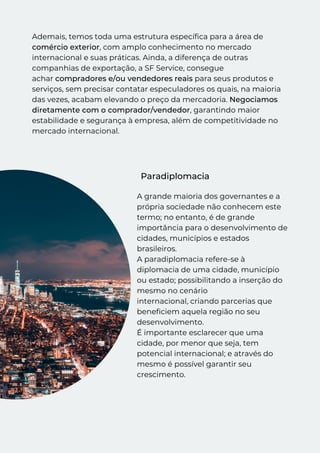 Ademais, temos toda uma estrutura específica para a área de
comércio exterior, com amplo conhecimento no mercado
internacional e suas práticas. Ainda, a diferença de outras
companhias de exportação, a SF Service, consegue
achar compradores e/ou vendedores reais para seus produtos e
serviços, sem precisar contatar especuladores os quais, na maioria
das vezes, acabam elevando o preço da mercadoria. Negociamos
diretamente com o comprador/vendedor, garantindo maior
estabilidade e segurança à empresa, além de competitividade no
mercado internacional.
Paradiplomacia
A grande maioria dos governantes e a
própria sociedade não conhecem este
termo; no entanto, é de grande
importância para o desenvolvimento de
cidades, municípios e estados
brasileiros. 
A paradiplomacia refere-se à
diplomacia de uma cidade, município
ou estado; possibilitando a inserção do
mesmo no cenário
internacional, criando parcerias que
beneficiem aquela região no seu
desenvolvimento. 
É importante esclarecer que uma
cidade, por menor que seja, tem
potencial internacional; e através do
mesmo é possível garantir seu
crescimento.
 