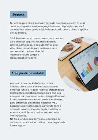 A nossa parte contábil oferece toda a
infraestrutura básica de contas para a sua
empresa junto a Receita Federal, efetuando as
declarações contábeis e fiscais para que sua
empresa não tenha surpresas desagradáveis no
futuro. Hoje temos a expertise de atendimento
para empresas do simples nacional, MEI,
cooperativas e associações, contando com o
apoio de uma equipe altamente qualificada.
Ademais, a SF Service realiza empréstimos
internacionais.
Ter um Seguro não é apenas critério de proteção, existem muitas
outas vantagens e serviços agregados a sua disposição que você
pode utilizar sem custos adicionais de acordo com o plano e apólice
do seu seguro.
Área jurídico contábil
Seguros
A SF Service conta com uma estrutura pronta
para oferecer seguros nos mais diversos
setores, como: seguro de automóvel, bike,
vida, plano de saúde para pessoas e pets,
empresarial, rural, residencial,
internacional, de cargas e
embarcação, e viagem.
Na área jurídica, realizamos a elaboração de
contratos para você formalizar o seu negócio de
forma segura.
 