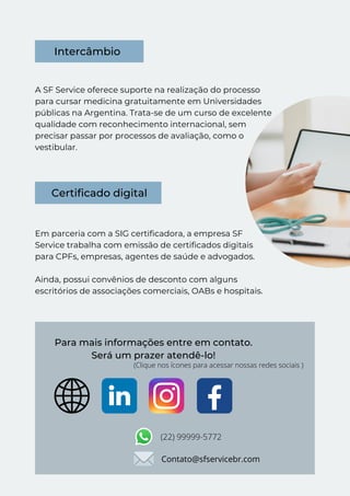 A SF Service oferece suporte na realização do processo
para cursar medicina gratuitamente em Universidades
públicas na Argentina. Trata-se de um curso de excelente
qualidade com reconhecimento internacional, sem
precisar passar por processos de avaliação, como o
vestibular.
Em parceria com a SIG certificadora, a empresa SF
Service trabalha com emissão de certificados digitais
para CPFs, empresas, agentes de saúde e advogados.
Ainda, possui convênios de desconto com alguns
escritórios de associações comerciais, OABs e hospitais.
Intercâmbio
Certificado digital
Para mais informações entre em contato.
Será um prazer atendê-lo!
(Clique nos ícones para acessar nossas redes sociais )
(22) 99999-5772
Contato@sfservicebr.com
 