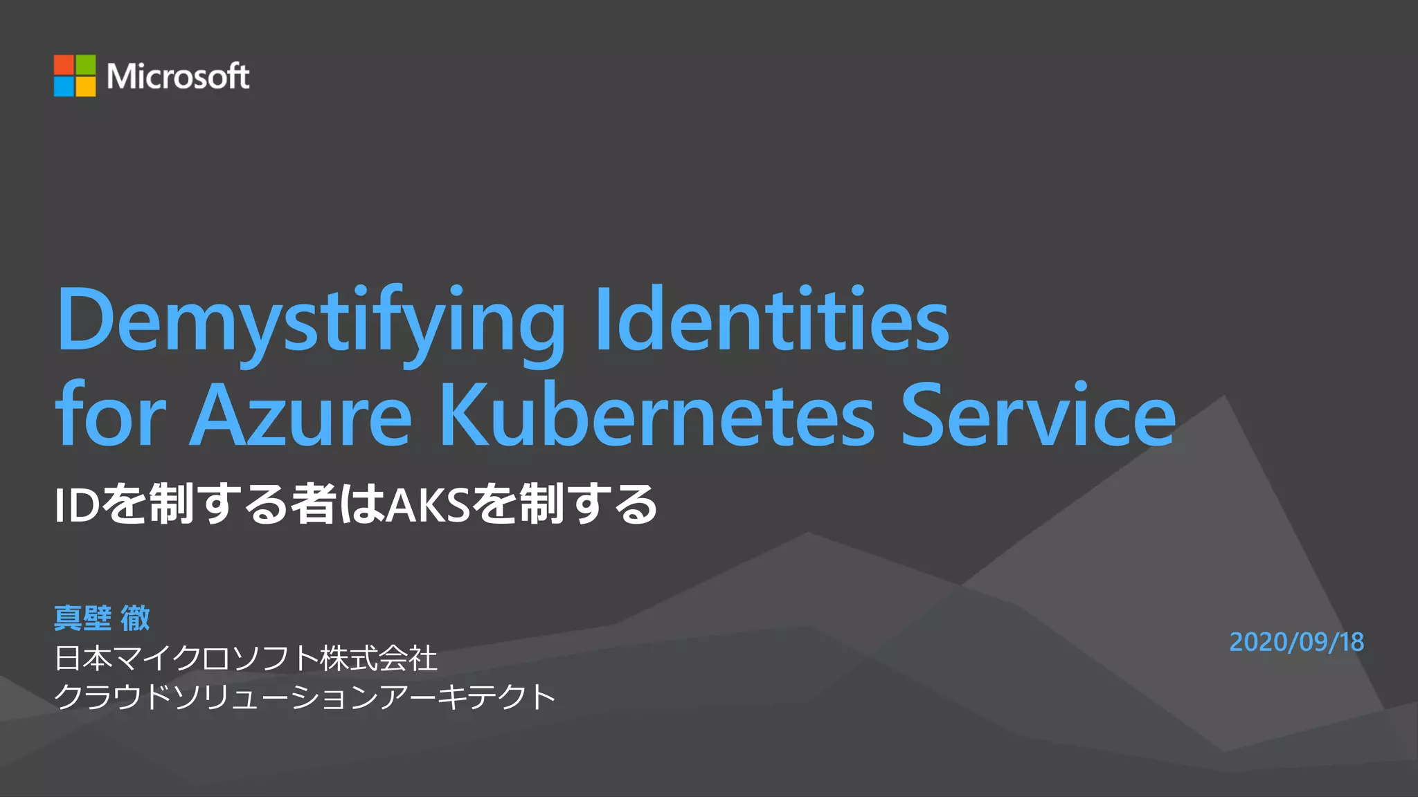 Demystifying Identities
for Azure Kubernetes Service
真壁 徹
日本マイクロソフト株式会社
クラウドソリューションアーキテクト
2020/09/18
IDを制する者はAKSを制する
 