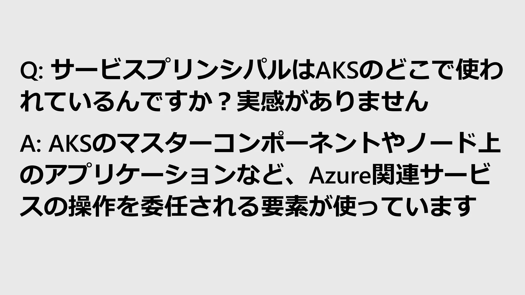 Q: サービスプリンシパルはAKSのどこで使わ
れているんですか？実感がありません
A: AKSのマスターコンポーネントやノード上
のアプリケーションなど、Azure関連サービ
スの操作を委任される要素が使っています
 
