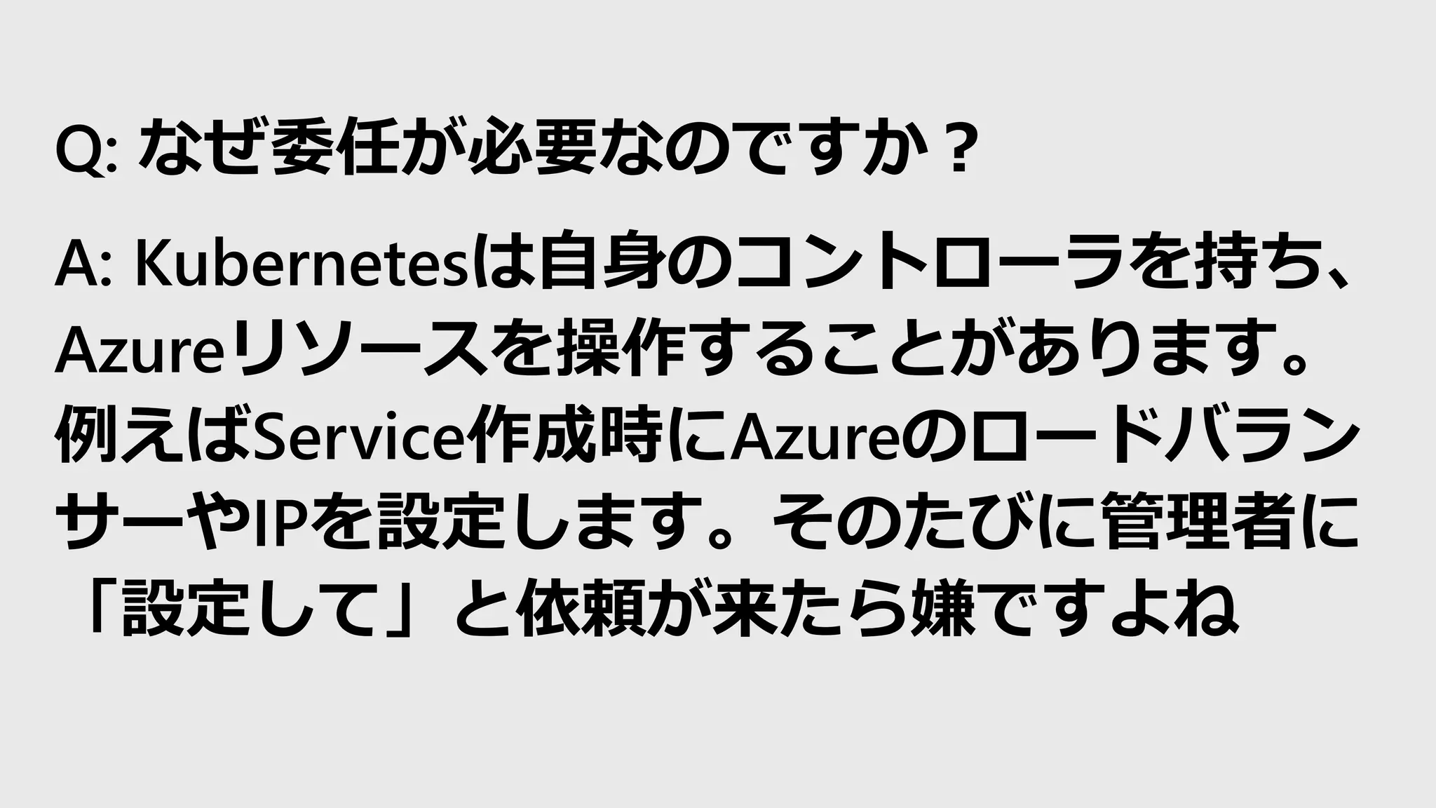 Q: なぜ委任が必要なのですか？
A: Kubernetesは自身のコントローラを持ち、
Azureリソースを操作することがあります。
例えばService作成時にAzureのロードバラン
サーやIPを設定します。そのたびに管理者に
「設定して」と依頼が来たら嫌ですよね
 