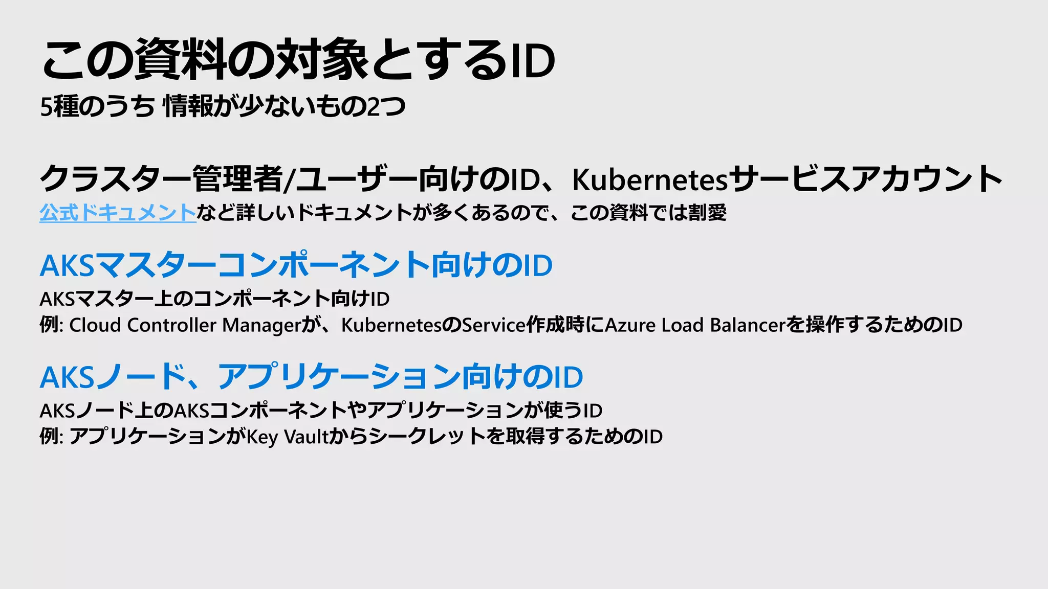 この資料の対象とするID
5種のうち 情報が少ないもの2つ
クラスター管理者/ユーザー向けのID、Kubernetesサービスアカウント
公式ドキュメントなど詳しいドキュメントが多くあるので、この資料では割愛
AKSマスターコンポーネント向けのID
AKSマスター上のコンポーネント向けID
例: Cloud Controller Managerが、KubernetesのService作成時にAzure Load Balancerを操作するためのID
AKSノード、アプリケーション向けのID
AKSノード上のAKSコンポーネントやアプリケーションが使うID
例: アプリケーションがKey Vaultからシークレットを取得するためのID
 