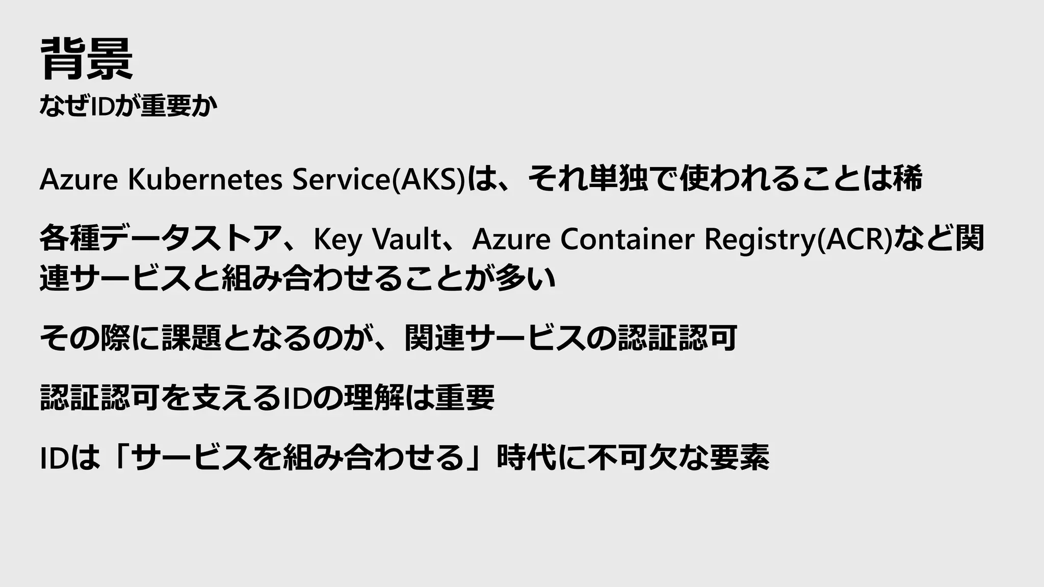 背景
なぜIDが重要か
Azure Kubernetes Service(AKS)は、それ単独で使われることは稀
各種データストア、Key Vault、Azure Container Registry(ACR)など関
連サービスと組み合わせることが多い
その際に課題となるのが、関連サービスの認証認可
認証認可を支えるIDの理解は重要
IDは「サービスを組み合わせる」時代に不可欠な要素
 