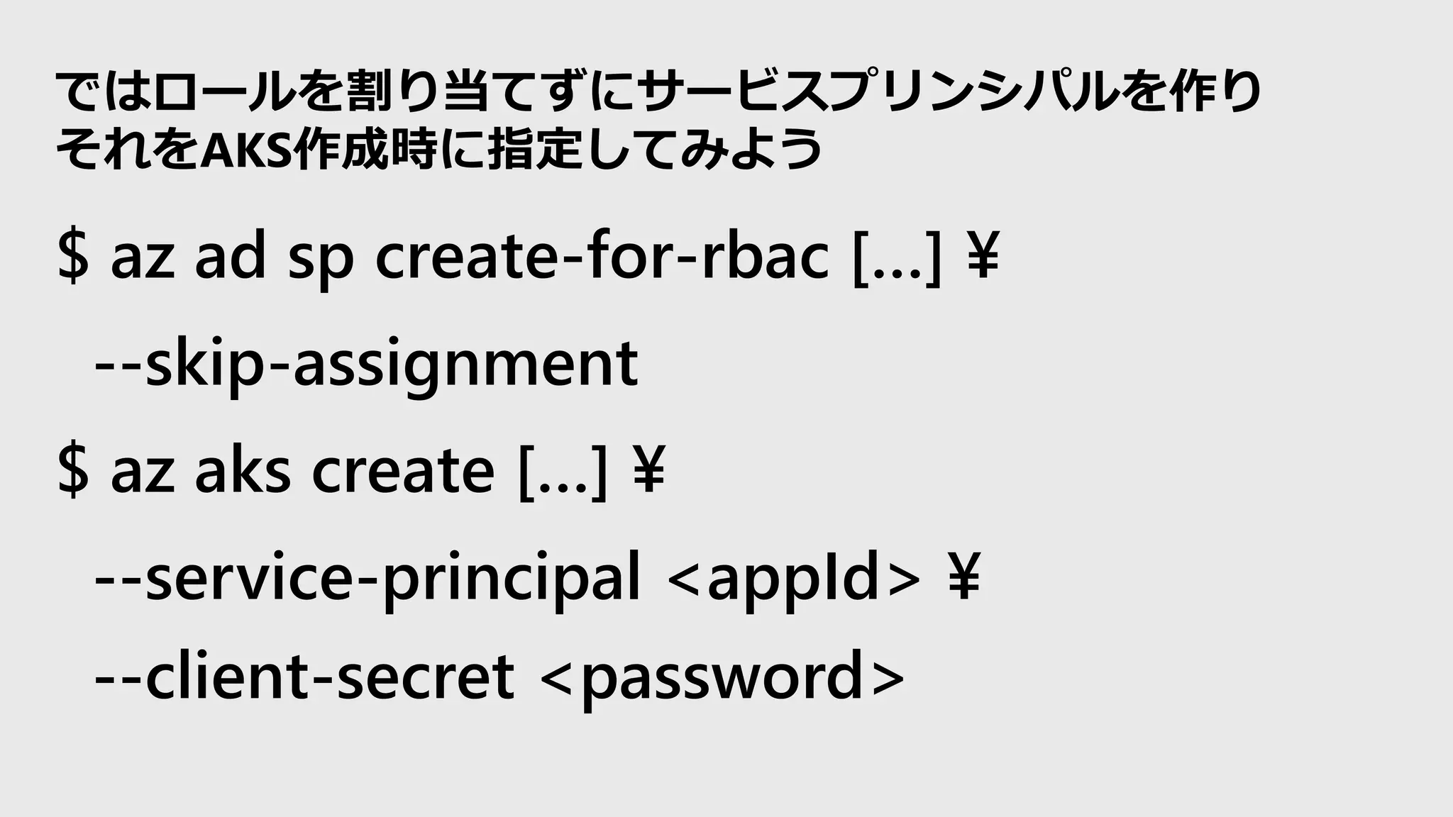$ az ad sp create-for-rbac […] ¥
--skip-assignment
$ az aks create […] ¥
--service-principal <appId> ¥
--client-secret <password>
ではロールを割り当てずにサービスプリンシパルを作り
それをAKS作成時に指定してみよう
 