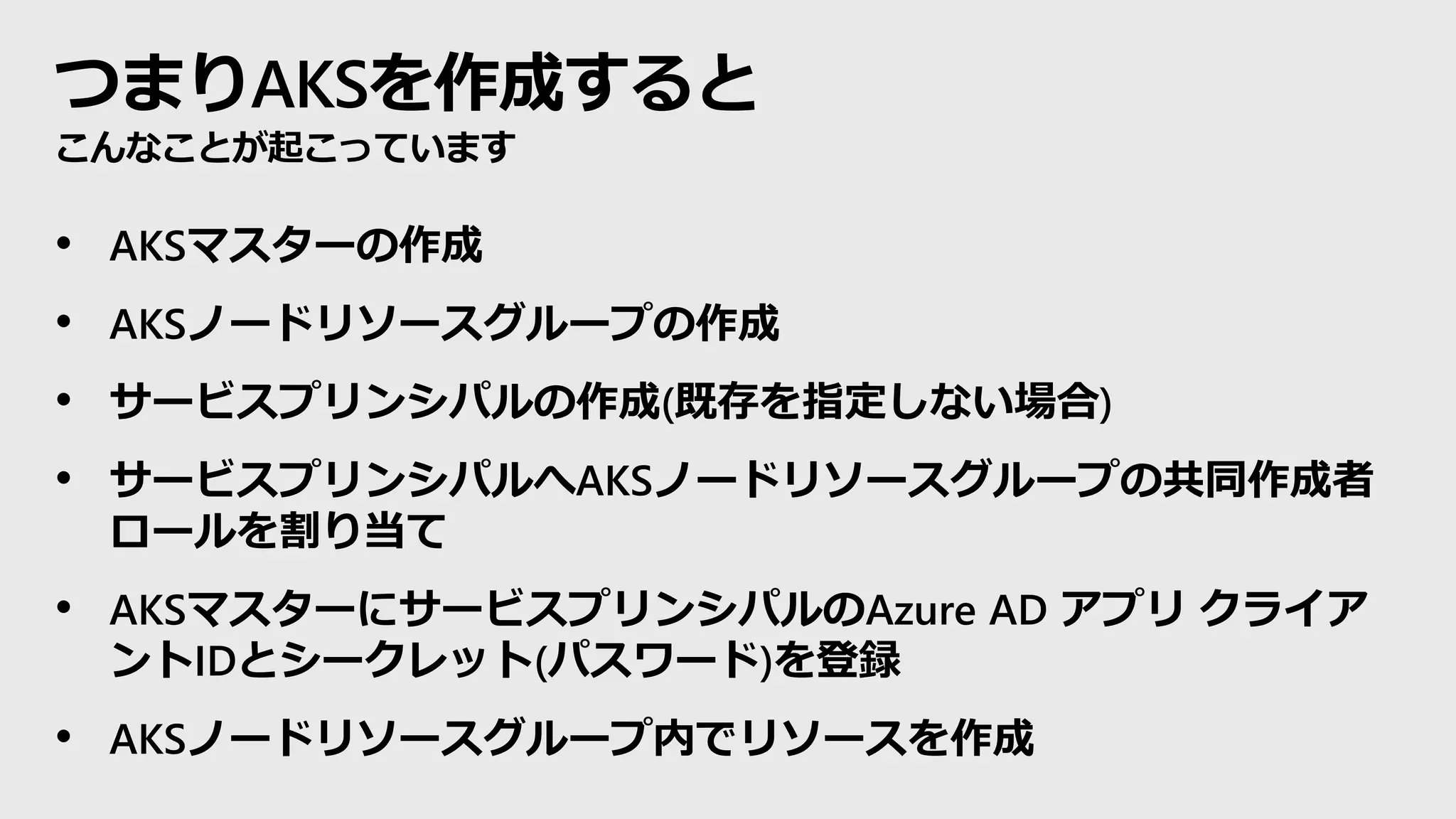 つまりAKSを作成すると
こんなことが起こっています
• AKSマスターの作成
• AKSノードリソースグループの作成
• サービスプリンシパルの作成(既存を指定しない場合)
• サービスプリンシパルへAKSノードリソースグループの共同作成者
ロールを割り当て
• AKSマスターにサービスプリンシパルのAzure AD アプリ クライア
ントIDとシークレット(パスワード)を登録
• AKSノードリソースグループ内でリソースを作成
 