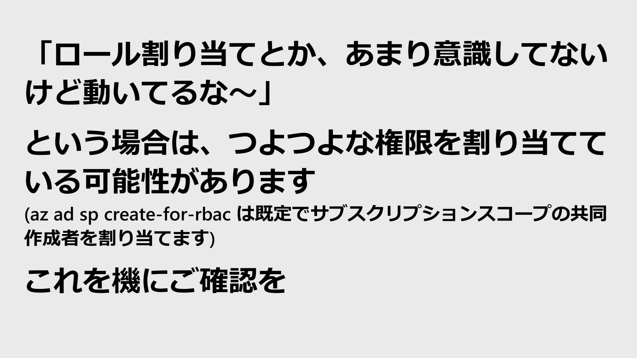 「ロール割り当てとか、あまり意識してない
けど動いてるな～」
という場合は、つよつよな権限を割り当てて
いる可能性があります
(az ad sp create-for-rbac は既定でサブスクリプションスコープの共同
作成者を割り当てます)
これを機にご確認を
 