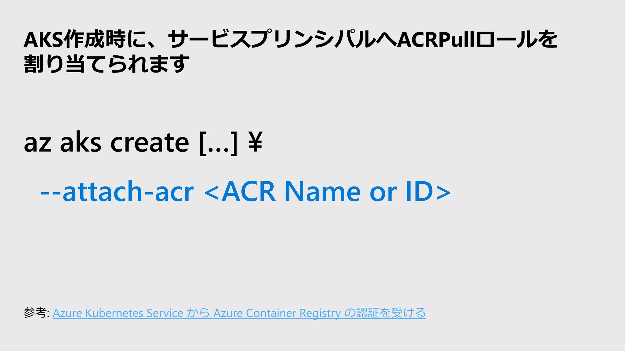 az aks create […] ¥
--attach-acr <ACR Name or ID>
AKS作成時に、サービスプリンシパルへACRPullロールを
割り当てられます
参考: Azure Kubernetes Service から Azure Container Registry の認証を受ける
 