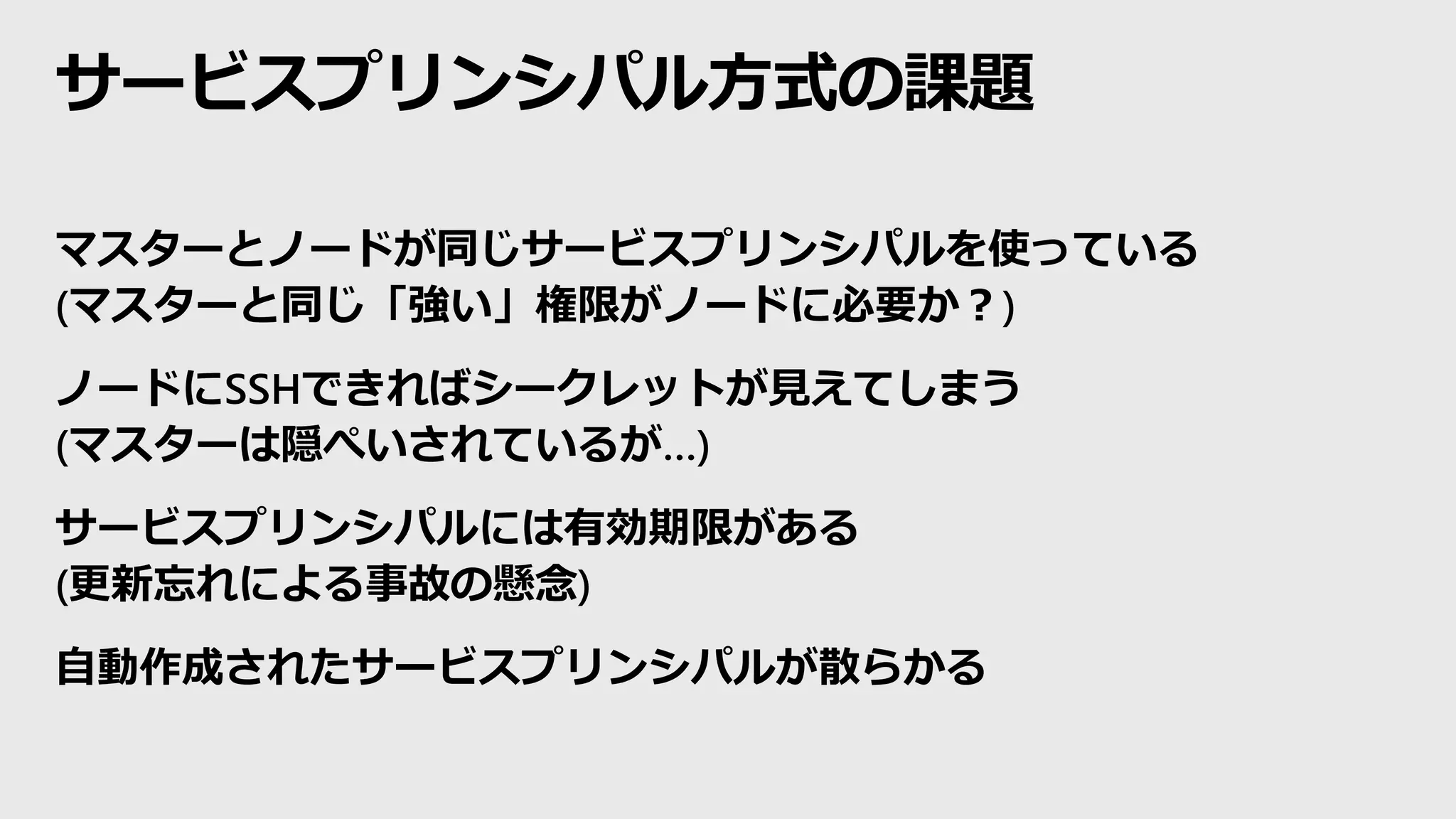 サービスプリンシパル方式の課題
マスターとノードが同じサービスプリンシパルを使っている
(マスターと同じ「強い」権限がノードに必要か？)
ノードにSSHできればシークレットが見えてしまう
(マスターは隠ぺいされているが…)
サービスプリンシパルには有効期限がある
(更新忘れによる事故の懸念)
自動作成されたサービスプリンシパルが散らかる
 