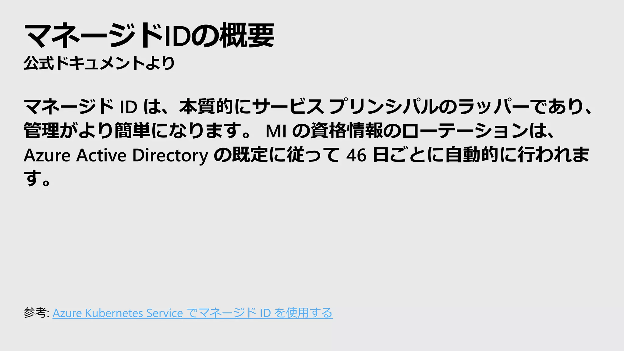 マネージドIDの概要
公式ドキュメントより
マネージド ID は、本質的にサービス プリンシパルのラッパーであり、
管理がより簡単になります。 MI の資格情報のローテーションは、
Azure Active Directory の既定に従って 46 日ごとに自動的に行われま
す。
参考: Azure Kubernetes Service でマネージド ID を使用する
 
