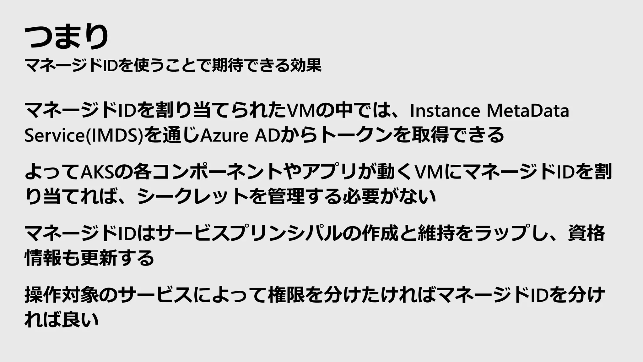 つまり
マネージドIDを使うことで期待できる効果
マネージドIDを割り当てられたVMの中では、Instance MetaData
Service(IMDS)を通じAzure ADからトークンを取得できる
よってAKSの各コンポーネントやアプリが動くVMにマネージドIDを割
り当てれば、シークレットを管理する必要がない
マネージドIDはサービスプリンシパルの作成と維持をラップし、資格
情報も更新する
操作対象のサービスによって権限を分けたければマネージドIDを分け
れば良い
 