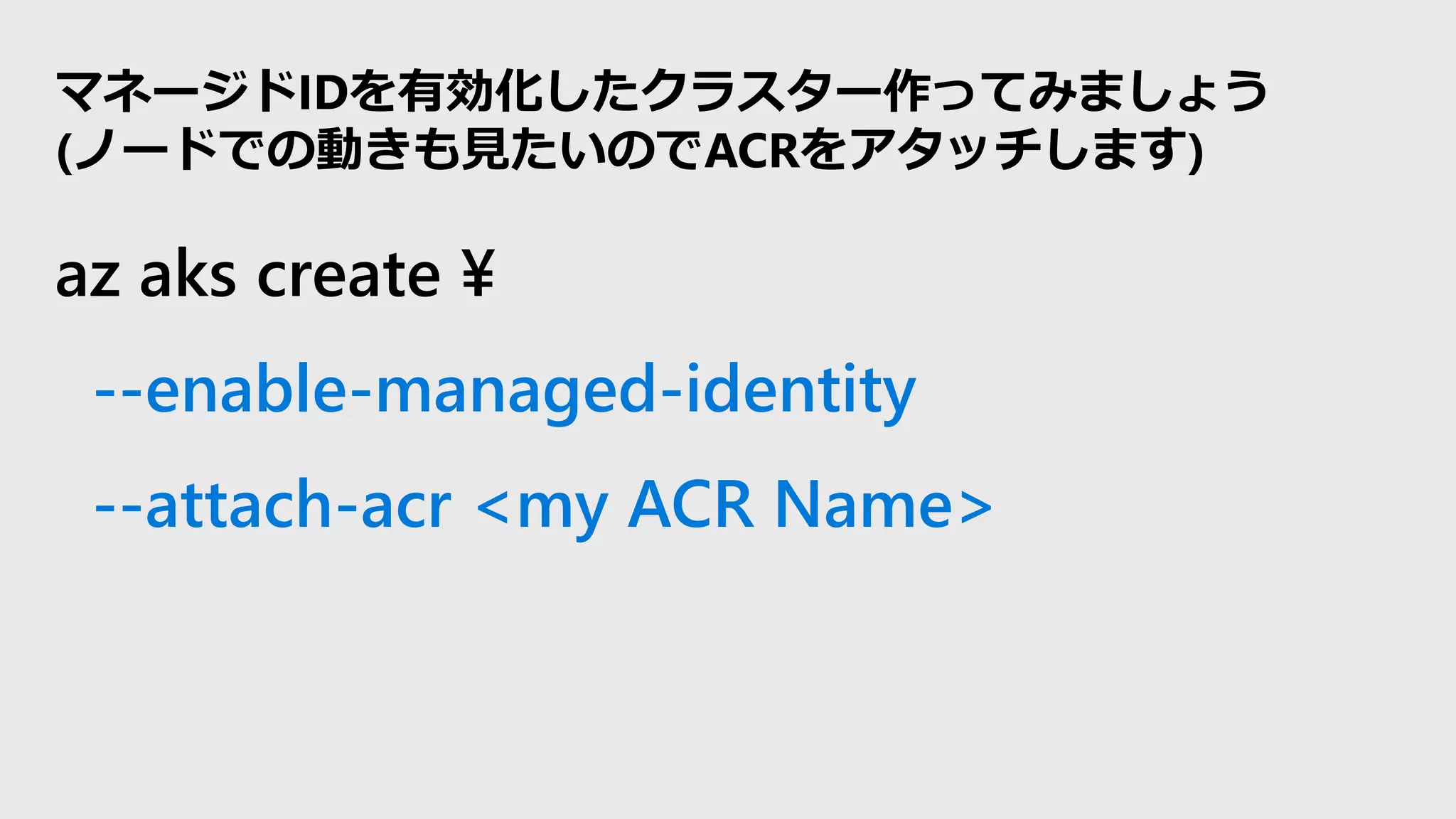 az aks create ¥
--enable-managed-identity
--attach-acr <my ACR Name>
マネージドIDを有効化したクラスター作ってみましょう
(ノードでの動きも見たいのでACRをアタッチします)
 