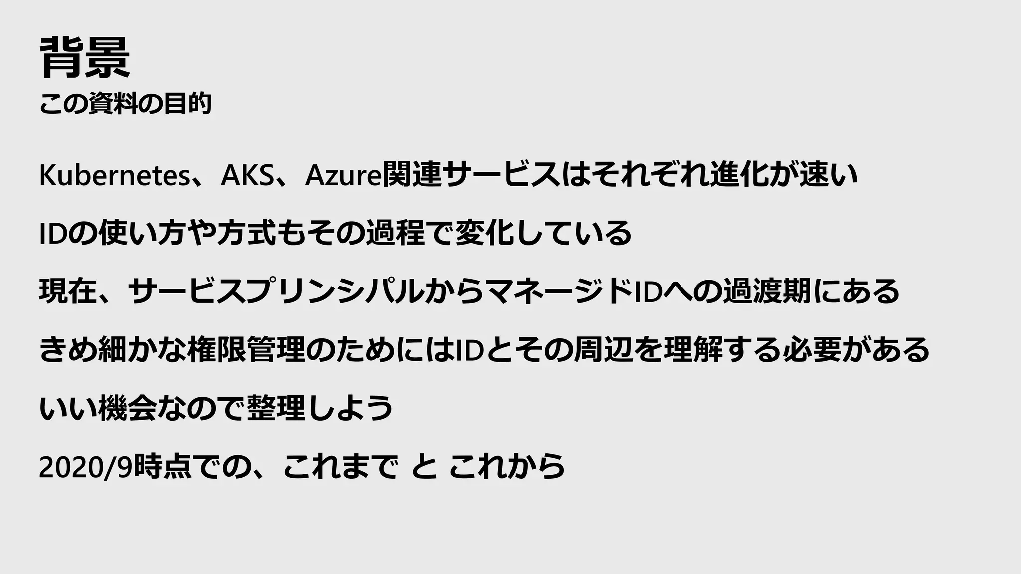 背景
この資料の目的
Kubernetes、AKS、Azure関連サービスはそれぞれ進化が速い
IDの使い方や方式もその過程で変化している
現在、サービスプリンシパルからマネージドIDへの過渡期にある
きめ細かな権限管理のためにはIDとその周辺を理解する必要がある
いい機会なので整理しよう
2020/9時点での、これまで と これから
 