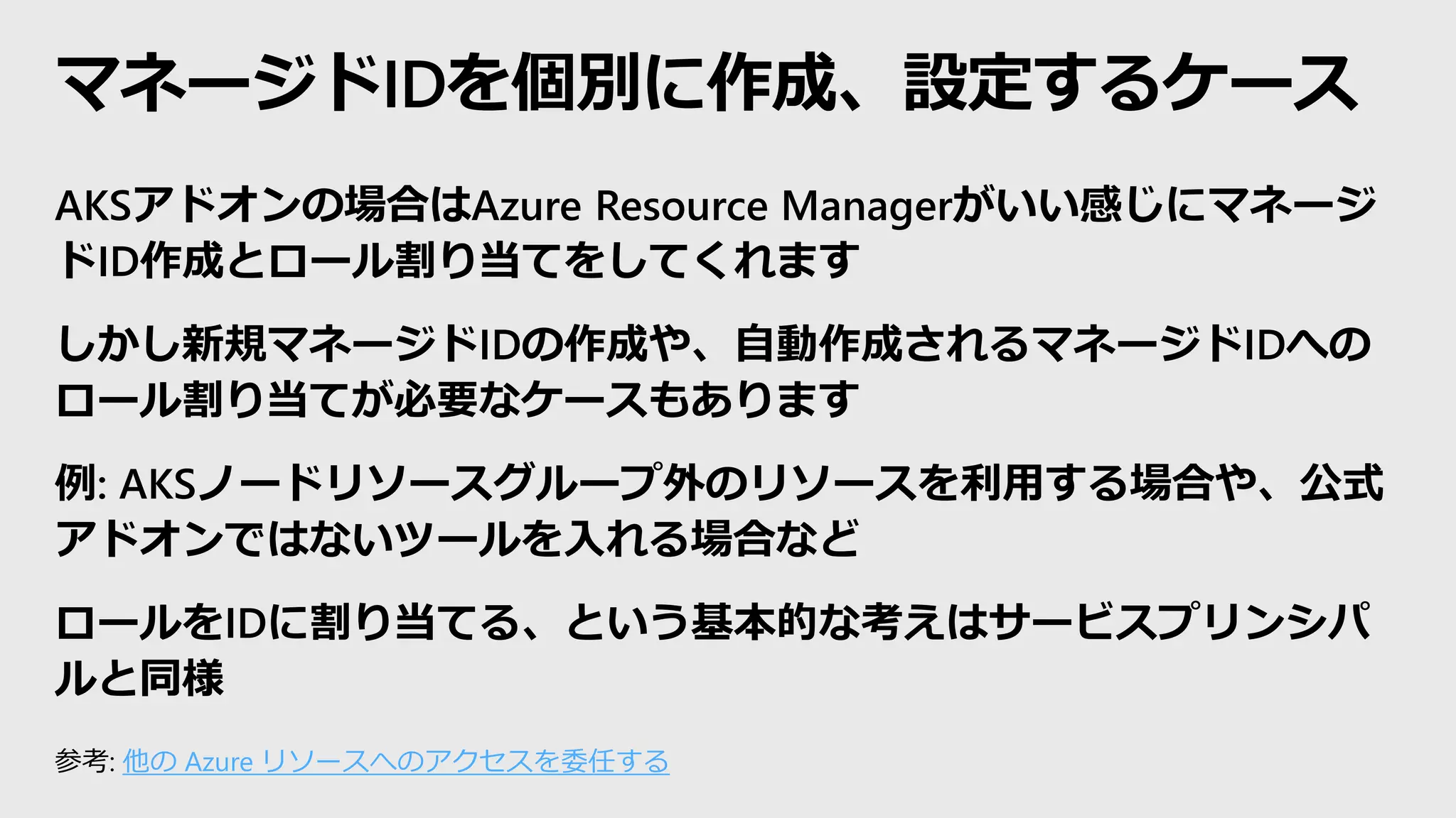 マネージドIDを個別に作成、設定するケース
AKSアドオンの場合はAzure Resource Managerがいい感じにマネージ
ドID作成とロール割り当てをしてくれます
しかし新規マネージドIDの作成や、自動作成されるマネージドIDへの
ロール割り当てが必要なケースもあります
例: AKSノードリソースグループ外のリソースを利用する場合や、公式
アドオンではないツールを入れる場合など
ロールをIDに割り当てる、という基本的な考えはサービスプリンシパ
ルと同様
参考: 他の Azure リソースへのアクセスを委任する
 