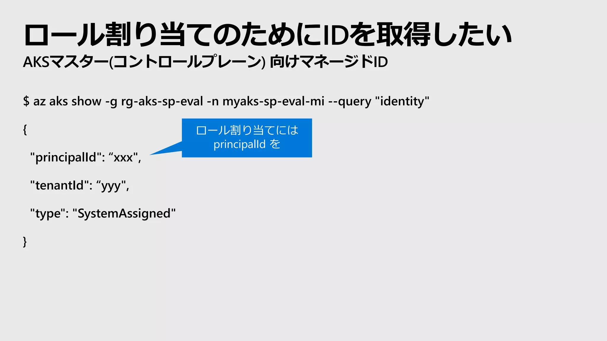 ロール割り当てのためにIDを取得したい
AKSマスター(コントロールプレーン) 向けマネージドID
$ az aks show -g rg-aks-sp-eval -n myaks-sp-eval-mi --query "identity"
{
"principalId": “xxx",
"tenantId": “yyy",
"type": "SystemAssigned"
}
ロール割り当てには
principalId を
 