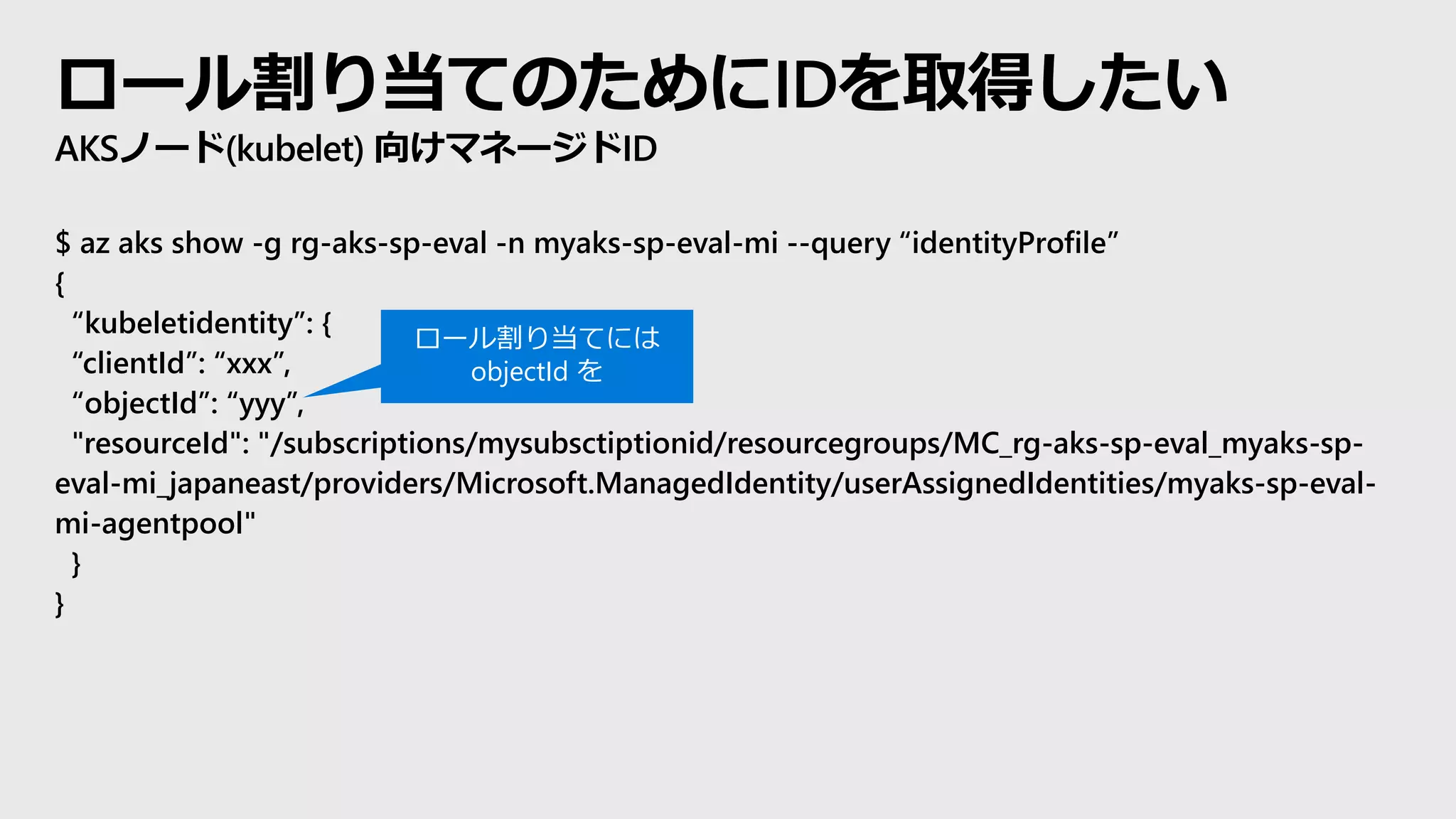 ロール割り当てのためにIDを取得したい
AKSノード(kubelet) 向けマネージドID
$ az aks show -g rg-aks-sp-eval -n myaks-sp-eval-mi --query “identityProfile”
{
“kubeletidentity”: {
“clientId”: “xxx”,
“objectId”: “yyy”,
"resourceId": "/subscriptions/mysubsctiptionid/resourcegroups/MC_rg-aks-sp-eval_myaks-sp-
eval-mi_japaneast/providers/Microsoft.ManagedIdentity/userAssignedIdentities/myaks-sp-eval-
mi-agentpool"
}
}
ロール割り当てには
objectId を
 