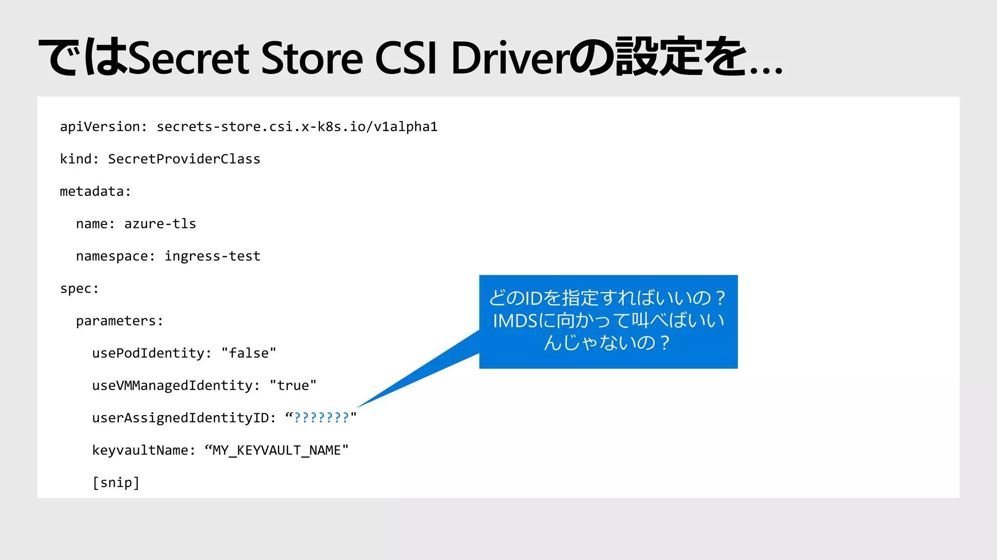 apiVersion: secrets-store.csi.x-k8s.io/v1alpha1
kind: SecretProviderClass
metadata:
name: azure-tls
namespace: ingress-test
spec:
parameters:
usePodIdentity: "false"
useVMManagedIdentity: "true"
userAssignedIdentityID: “???????"
keyvaultName: “MY_KEYVAULT_NAME"
[snip]
ではSecret Store CSI Driverの設定を…
どのIDを指定すればいいの？
IMDSに向かって叫べばいい
んじゃないの？
 