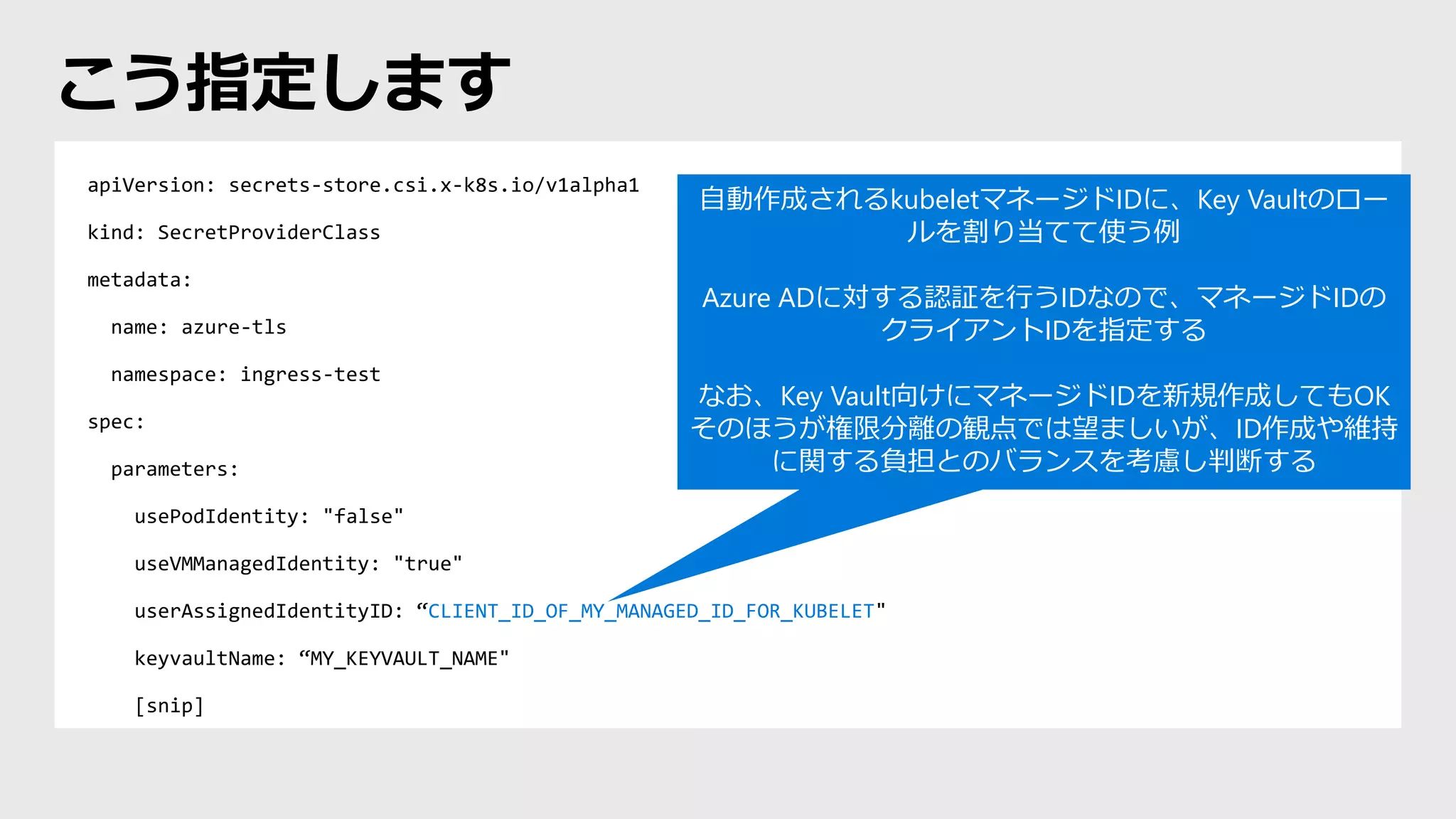 apiVersion: secrets-store.csi.x-k8s.io/v1alpha1
kind: SecretProviderClass
metadata:
name: azure-tls
namespace: ingress-test
spec:
parameters:
usePodIdentity: "false"
useVMManagedIdentity: "true"
userAssignedIdentityID: “CLIENT_ID_OF_MY_MANAGED_ID_FOR_KUBELET"
keyvaultName: “MY_KEYVAULT_NAME"
[snip]
こう指定します
自動作成されるkubeletマネージドIDに、Key Vaultのロー
ルを割り当てて使う例
Azure ADに対する認証を行うIDなので、マネージドIDの
クライアントIDを指定する
なお、Key Vault向けにマネージドIDを新規作成してもOK
そのほうが権限分離の観点では望ましいが、ID作成や維持
に関する負担とのバランスを考慮し判断する
 
