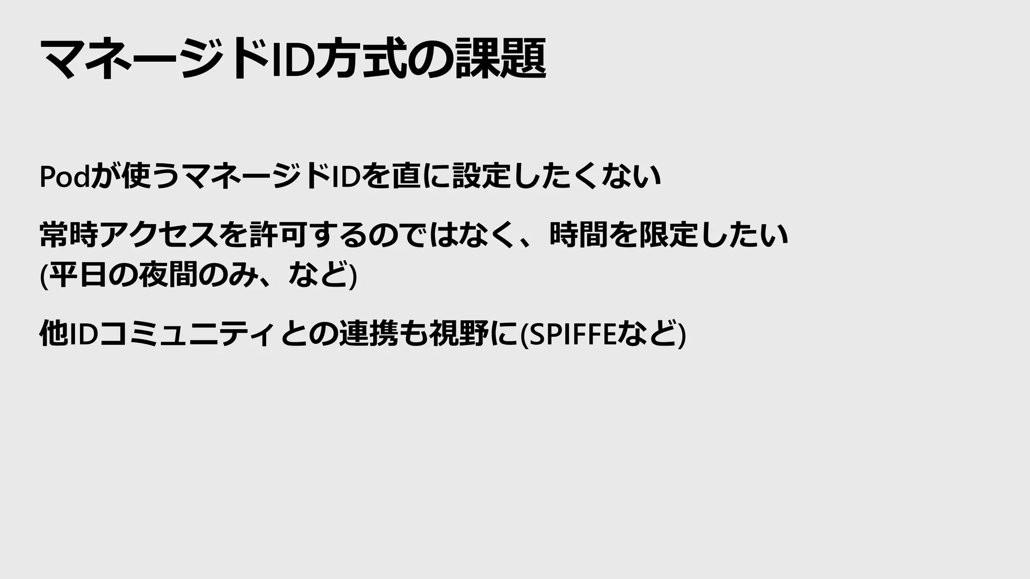 マネージドID方式の課題
Podが使うマネージドIDを直に設定したくない
常時アクセスを許可するのではなく、時間を限定したい
(平日の夜間のみ、など)
他IDコミュニティとの連携も視野に(SPIFFEなど)
 