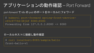 $ kubectl port-forward spring-front-service-
c65c977fd-68jkf 8080:8080
Forwarding from 127.0.0.1:8080 -> 8080
$ curl localhost:8080/sample/hello
front-hello-v1
 