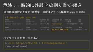 $ kubectl get svc -w
NAME TYPE CLUSTER-IP EXTERNAL-IP PORT(S) AGE
kubernetes ClusterIP 10.0.0.1 <none> 443/TCP 16d
spring-front-service LoadBalancer 10.0.74.52 <pending> 80:32314/TCP 18h
NAME TYPE CLUSTER-IP EXTERNAL-IP PORT(S) AGE
spring-front-service LoadBalancer 10.0.74.52 20.***.***.153 80:32314/TCP 18h
curl http://20.188.1.153/sample/hello
 