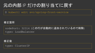 $ kubectl edit svc/spring-front-service
nodePort: 32314 (この行が自動的に追加されているので削除)
 