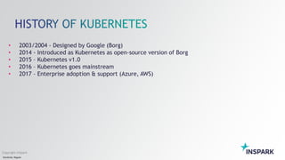Sensitivity: Regular
Copyright InSpark
• 2003/2004 - Designed by Google (Borg)
• 2014 - Introduced as Kubernetes as open-source version of Borg
• 2015 – Kubernetes v1.0
• 2016 – Kubernetes goes mainstream
• 2017 – Enterprise adoption & support (Azure, AWS)
 