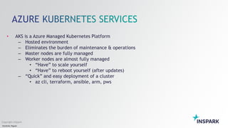 Sensitivity: Regular
Copyright InSpark
• AKS is a Azure Managed Kubernetes Platform
– Hosted environment
– Eliminates the burden of maintenance & operations
– Master nodes are fully managed
– Worker nodes are almost fully managed
• “Have” to scale yourself
• “Have” to reboot yourself (after updates)
– “Quick” and easy deployment of a cluster
• az cli, terraform, ansible, arm, pws
 