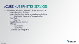 Sensitivity: Regular
Copyright InSpark
– Integration with other Microsoft/ Azure Services, e.g.
• Azure Container Registry
• Azure Monitor (Log Analytics, Application Insights)
– Monitoring cluster and/ or application
• Key Vault
– Secrets
• PaaS Database solutions
• Storage
– Azure Disks
– Azure Files
• Azure DevOps integration
 