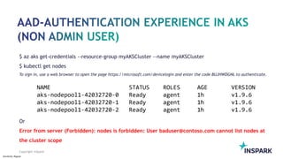 Sensitivity: Regular
Copyright InSpark
$ az aks get-credentials --resource-group myAKSCluster --name myAKSCluster
$ kubectl get nodes
To sign in, use a web browser to open the page https://microsoft.com/devicelogin and enter the code BUJHWDGNL to authenticate.
Or
Error from server (Forbidden): nodes is forbidden: User baduser@contoso.com cannot list nodes at
the cluster scope
 