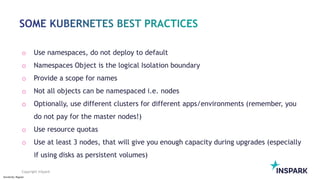 Sensitivity: Regular
Copyright InSpark
o Use namespaces, do not deploy to default
o Namespaces Object is the logical Isolation boundary
o Provide a scope for names
o Not all objects can be namespaced i.e. nodes
o Optionally, use different clusters for different apps/environments (remember, you
do not pay for the master nodes!)
o Use resource quotas
o Use at least 3 nodes, that will give you enough capacity during upgrades (especially
if using disks as persistent volumes)
 