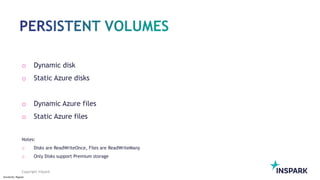 Sensitivity: Regular
Copyright InSpark
o Dynamic disk
o Static Azure disks
o Dynamic Azure files
o Static Azure files
Notes:
o Disks are ReadWriteOnce, Files are ReadWriteMany
o Only Disks support Premium storage
 
