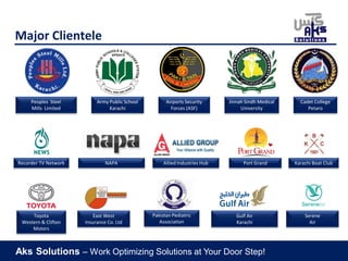 Aks Solutions – Work Optimizing Solutions at Your Door Step!
Major Clientele
Pakistan Pediatric
Association
Jinnah Sindh Medical
University
Cadet College
Petaro
Recorder TV Network Port GrandAllied Industries Hub
Serene
Air
Toyota
Western & Clifton
Motors
East West
Insurance Co. Ltd
Gulf Air
Karachi
Army Public School
Karachi
NAPA
Airports Security
Forces (ASF)
Karachi Boat Club
Peoples Steel
Mills Limited
 