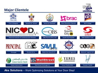 Aks Solutions – Work Optimizing Solutions at Your Door Step!
Major Clientele
Dubai Islamic Bank
Principal
Karachi Gr. School
Ghulam & Co.
OBS Pharma (Pvt.) Ltd
Yunus Textile Mills Hussain Textile
Jamia-tur-Rasheed
United Marine Agencies National Logistic Cell
Time Collegiate Brac Education Pakistan NCR College
National Institute of Cardiovascular Diseases South City Hospital
Wall Street Exchange Co.
Abdul Aziz Savul & Co
SINA Welfare Trust
 