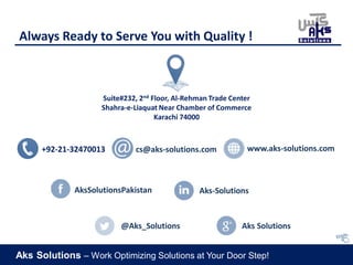 Aks Solutions – Work Optimizing Solutions at Your Door Step!
Always Ready to Serve You with Quality !
Suite#232, 2nd Floor, Al-Rehman Trade Center
Shahra-e-Liaquat Near Chamber of Commerce
Karachi 74000
+92-21-32470013 cs@aks-solutions.com www.aks-solutions.com
Aks-SolutionsAksSolutionsPakistan
@Aks_Solutions Aks Solutions
 