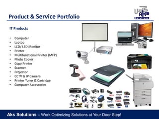 Aks Solutions – Work Optimizing Solutions at Your Door Step!
Product & Service Portfolio
IT Products
• Computer
• Laptop
• LCD/ LED Monitor
• Printer
• Multifunctional Printer (MFP)
• Photo Copier
• Copy Printer
• Scanner
• Projector
• CCTV & IP Camera
• Printer Toner & Cartridge
• Computer Accessories
 