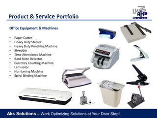 Aks Solutions – Work Optimizing Solutions at Your Door Step!
Product & Service Portfolio
Office Equipment & Machines
• Paper Cutter
• Heavy Duty Stapler
• Heavy Duty Punching Machine
• Shredder
• Time Attendance Machine
• Bank Note Detector
• Currency Counting Machine
• Laminator
• Numbering Machine
• Spiral Binding Machine
 