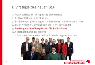 I. Strategie des neuen SoA
10
1. Meta-Datenbank / Integratives E-Commerce
2. E-Book Vertrieb im Buchhandel
3. Buchmarketing-Kampagne für Sortimenter attraktiv vermitteln
4. Mehr Presseberichterstattung über den Buchhandel
5. Senkung der Handlungskosten für das Sortiment
6. Schulbuchmarkt der Zukunft
7. Intensivere Zusammenarbeit mit dem Verleger-Ausschuss
 