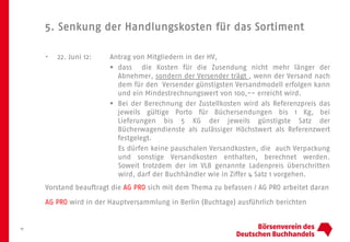 5. Senkung der Handlungskosten für das Sortiment
11
• 22. Juni 12: Antrag von Mitgliedern in der HV,
 dass die Kosten für die Zusendung nicht mehr länger der
Abnehmer, sondern der Versender trägt , wenn der Versand nach
dem für den Versender günstigsten Versandmodell erfolgen kann
und ein Mindestrechnungswert von 100,-- erreicht wird.
 Bei der Berechnung der Zustellkosten wird als Referenzpreis das
jeweils gültige Porto für Büchersendungen bis 1 Kg, bei
Lieferungen bis 5 KG der jeweils günstigste Satz der
Bücherwagendienste als zulässiger Höchstwert als Referenzwert
festgelegt.
Es dürfen keine pauschalen Versandkosten, die auch Verpackung
und sonstige Versandkosten enthalten, berechnet werden.
Soweit trotzdem der im VLB genannte Ladenpreis überschritten
wird, darf der Buchhändler wie in Ziffer 4 Satz 1 vorgehen.
Vorstand beauftragt die AG PRO sich mit dem Thema zu befassen / AG PRO arbeitet daran
AG PRO wird in der Hauptversammlung in Berlin (Buchtage) ausführlich berichten
 