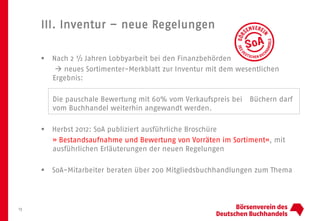 III. Inventur – neue Regelungen
13
 Nach 2 ½ Jahren Lobbyarbeit bei den Finanzbehörden
 neues Sortimenter-Merkblatt zur Inventur mit dem wesentlichen
Ergebnis:
Die pauschale Bewertung mit 60% vom Verkaufspreis bei Büchern darf
vom Buchhandel weiterhin angewandt werden.
 Herbst 2012: SoA publiziert ausführliche Broschüre
» Bestandsaufnahme und Bewertung von Vorräten im Sortiment«, mit
ausführlichen Erläuterungen der neuen Regelungen
 SoA-Mitarbeiter beraten über 200 Mitgliedsbuchhandlungen zum Thema
 